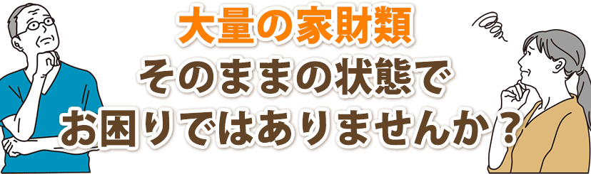 大量の家財類がそのままの状態でお困りではありませんか?